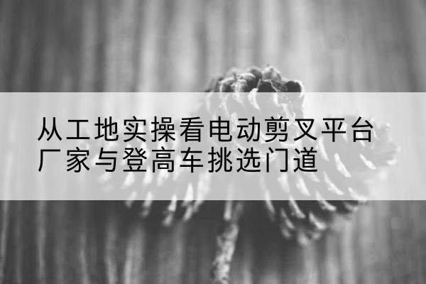 临高电动剪叉升降平台厂家-从工地实操看电动剪叉平台厂家与登高车挑选门道