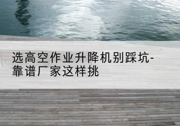 临高剪叉式升降机厂家-选高空作业升降机别踩坑-靠谱厂家这样挑